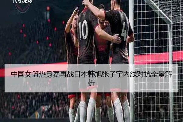 中国女篮热身赛再战日本韩旭张子宇内线对抗全景解析